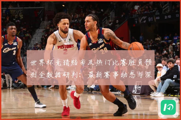 世界杯竞猜赔率及热门比赛胜负预测全数据研判：最新赛事动态与深度分析