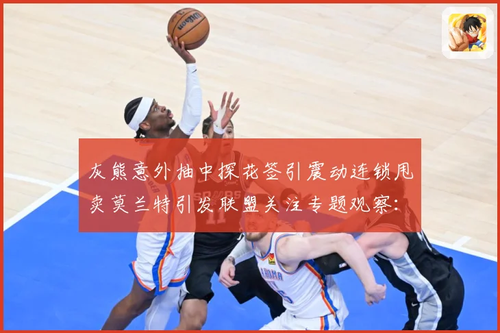 灰熊意外抽中探花签引震动连锁甩卖莫兰特引发联盟关注专题观察：最新赛事动态与深度分析