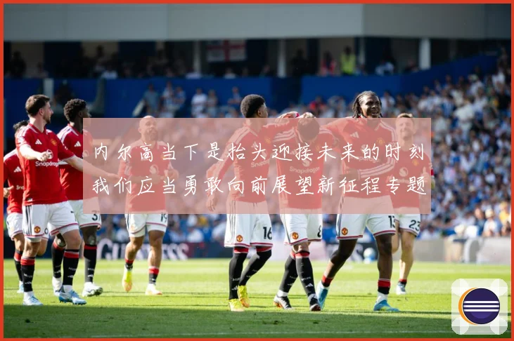 内尔高当下是抬头迎接未来的时刻我们应当勇敢向前展望新征程专题观察：最新赛事动态与深度分析
