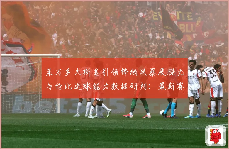 莱万多夫斯基引领锋线风暴展现无与伦比进球能力数据研判：最新赛事动态与深度分析