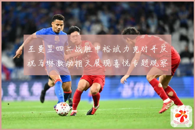 王曼昱四二战胜申裕斌力克对手庆祝马琳激动指天展现喜悦专题观察：最新赛事动态与深度分析