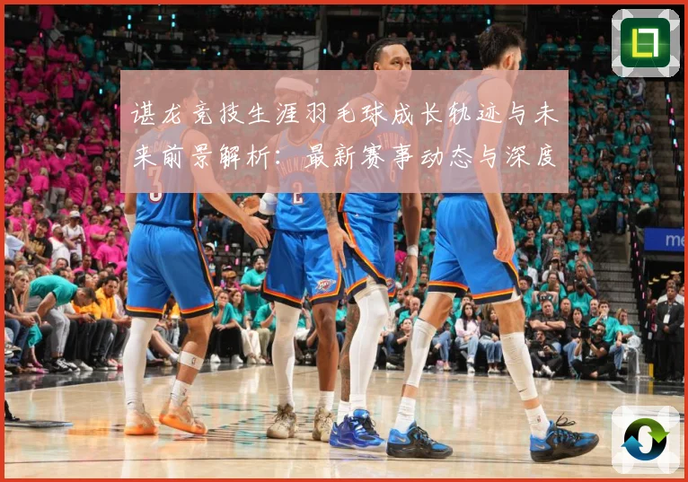 谌龙竞技生涯羽毛球成长轨迹与未来前景解析：最新赛事动态与深度分析