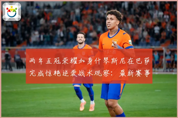两年五冠荣耀加身什琴斯尼在巴萨完成惊艳逆袭战术观察：最新赛事动态与深度分析