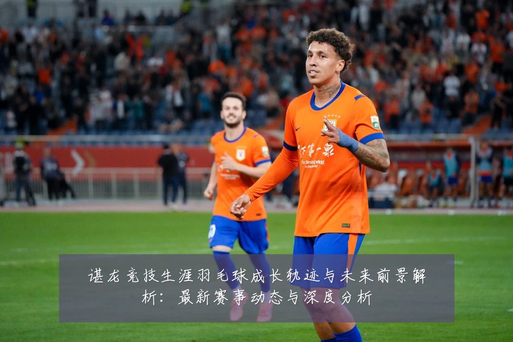 谌龙竞技生涯羽毛球成长轨迹与未来前景解析：最新赛事动态与深度分析