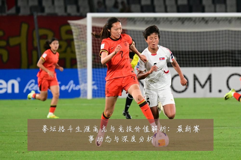 拳坛格斗生涯高光与竞技价值解析:最新赛事动态与深度分析