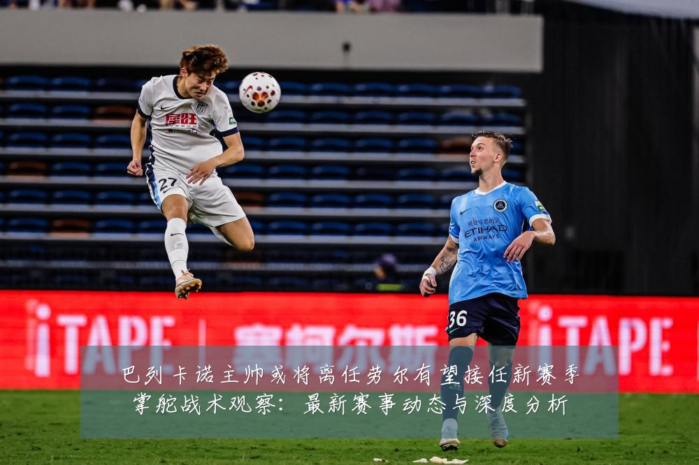 巴列卡诺主帅或将离任劳尔有望接任新赛季掌舵战术观察：最新赛事动态与深度分析
