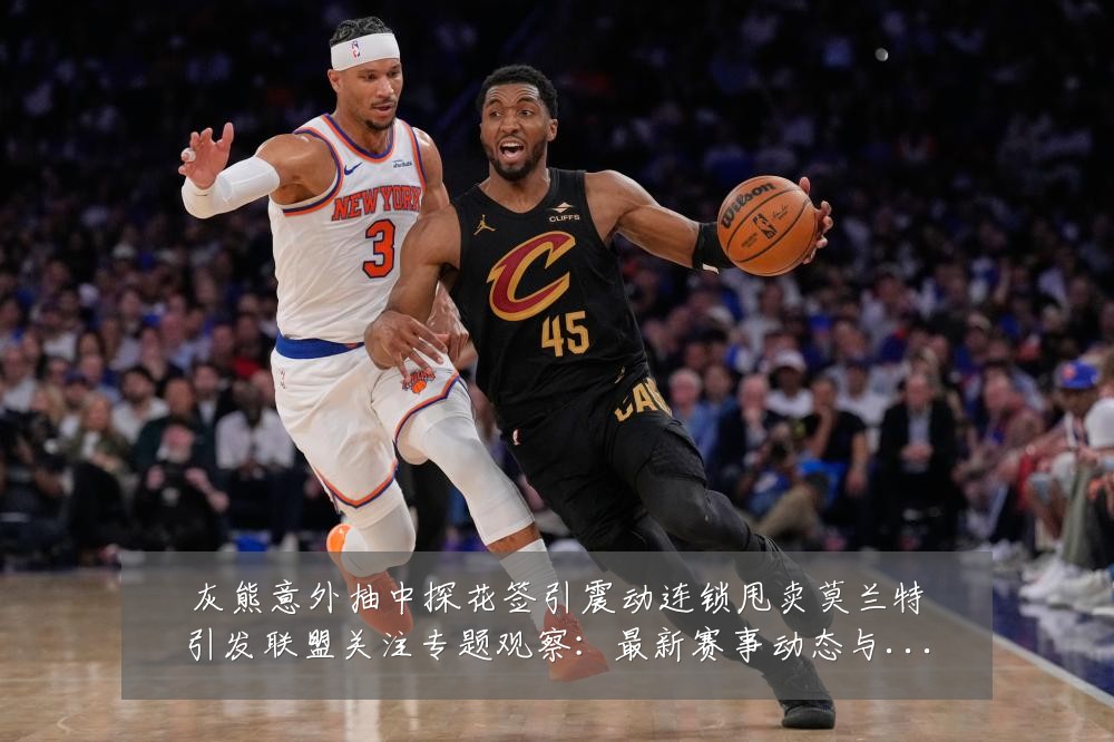 灰熊意外抽中探花签引震动连锁甩卖莫兰特引发联盟关注专题观察：最新赛事动态与深度分析
