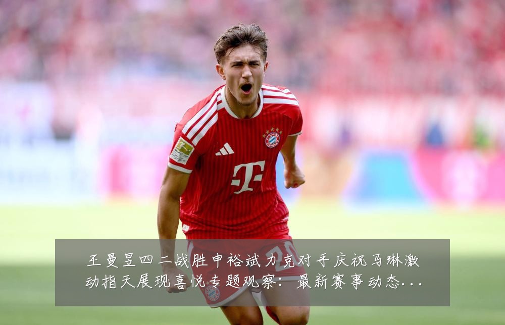 王曼昱四二战胜申裕斌力克对手庆祝马琳激动指天展现喜悦专题观察：最新赛事动态与深度分析